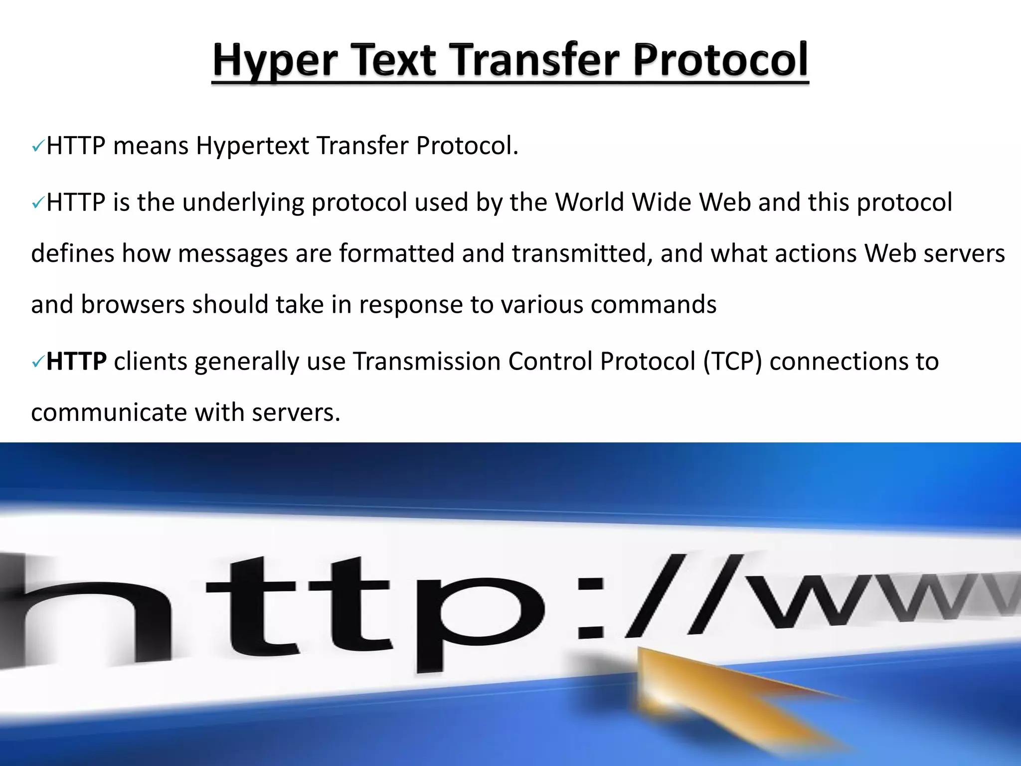 ✓HTTP means Hypertext Transfer Protocol.
✓HTTP is the underlying protocol used by the World Wide Web and this protocol
defines how messages are formatted and transmitted, and what actions Web servers
and browsers should take in response to various commands
✓HTTP clients generally use Transmission Control Protocol (TCP) connections to
communicate with servers.
 