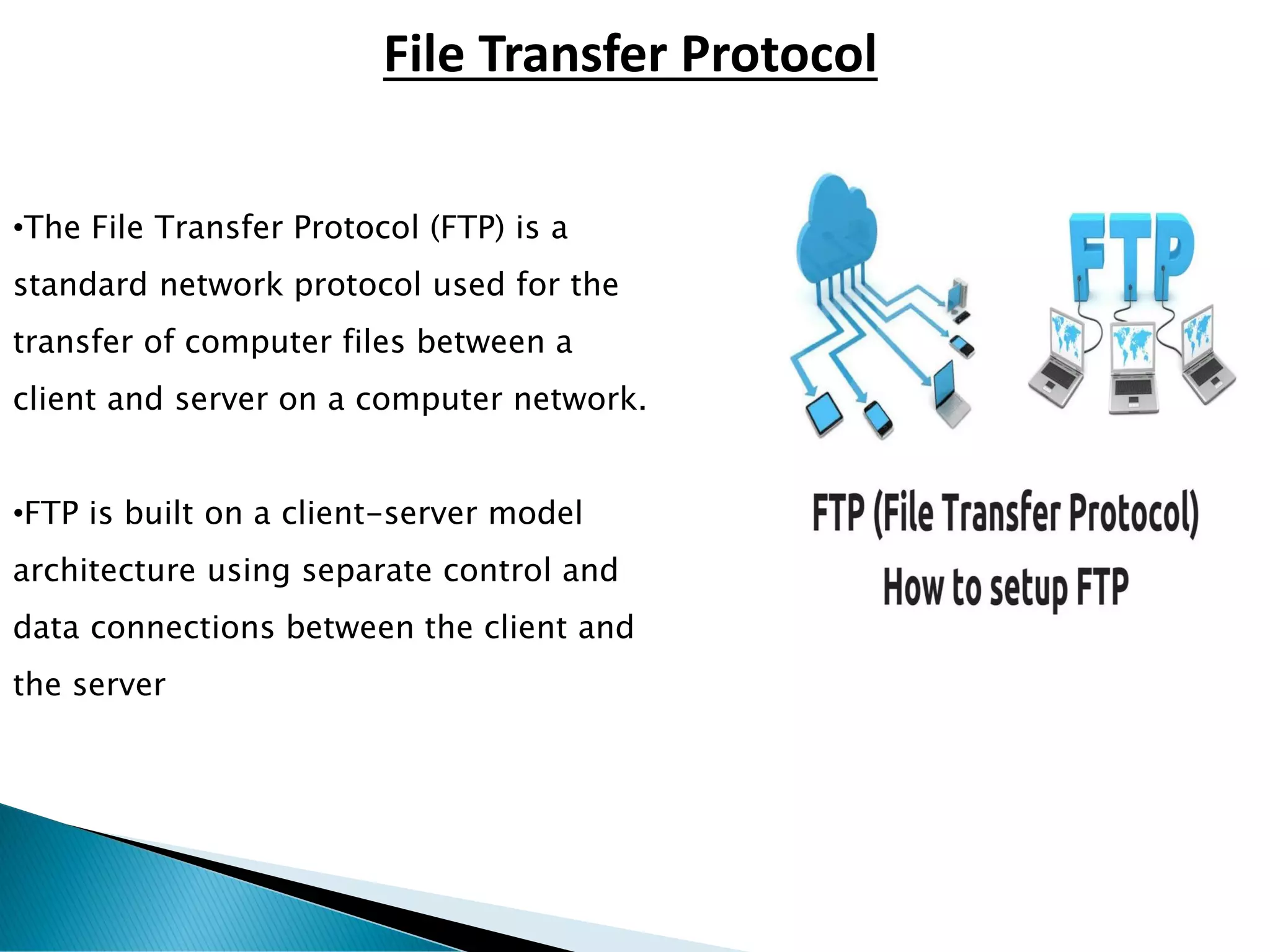 •The File Transfer Protocol (FTP) is a
standard network protocol used for the
transfer of computer files between a
client and server on a computer network.
•FTP is built on a client-server model
architecture using separate control and
data connections between the client and
the server
File Transfer Protocol
 