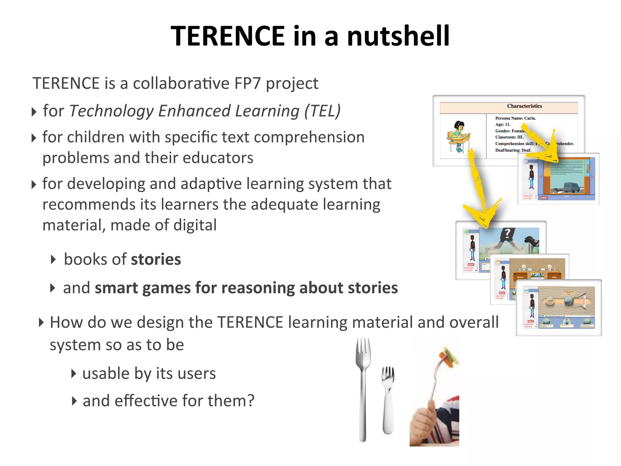 TERENCE	
  in	
  a	
  nutshell
TERENCE	
  is	
  a	
  collabora/ve	
  FP7	
  project	
  
‣ for	
  Technology	
  Enhanced	
  Learning	
  (TEL)
‣ for	
  children	
  with	
  speciﬁc	
  text	
  comprehension	
  
problems	
  and	
  their	
  educators
‣ for	
  developing	
  and	
  adap/ve	
  learning	
  system	
  that	
  
recommends	
  its	
  learners	
  the	
  adequate	
  learning	
  
material,	
  made	
  of	
  digital
‣ How	
  do	
  we	
  design	
  the	
  TERENCE	
  learning	
  material	
  and	
  overall	
  
system	
  so	
  as	
  to	
  be
Who runs fast?
‣ books	
  of	
  stories
‣ and	
  smart	
  games	
  for	
  reasoning	
  about	
  stories
‣ and	
  eﬀec>ve	
  for	
  them?
‣ usable	
  by	
  its	
  users
 