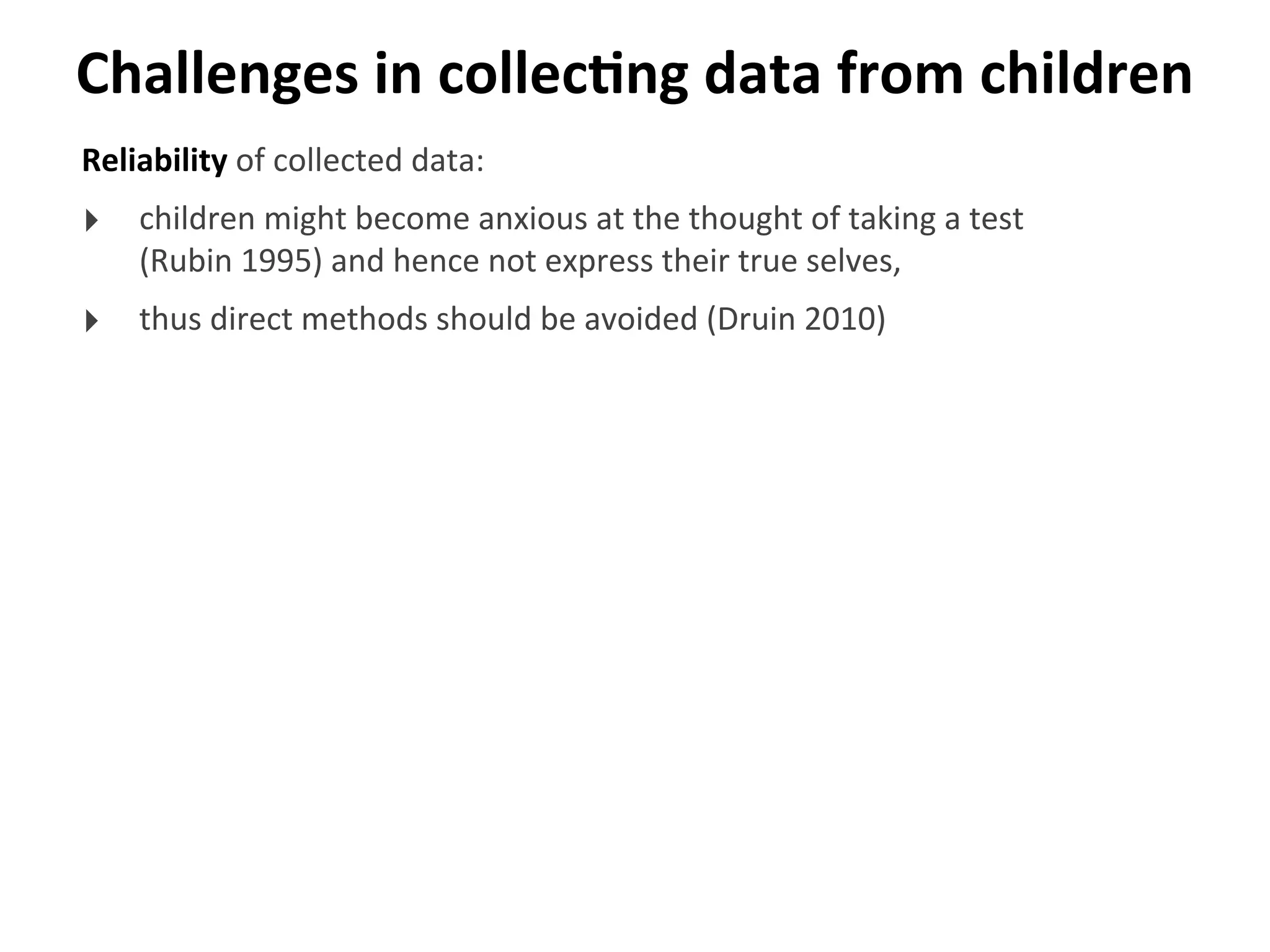 Challenges	
  in	
  collecGng	
  data	
  from	
  children
Reliability	
  of	
  collected	
  data:
‣ children	
  might	
  become	
  anxious	
  at	
  the	
  thought	
  of	
  taking	
  a	
  test	
  
(Rubin	
  1995)	
  and	
  hence	
  not	
  express	
  their	
  true	
  selves,	
  
‣ thus	
  direct	
  methods	
  should	
  be	
  avoided	
  (Druin	
  2010)
 
