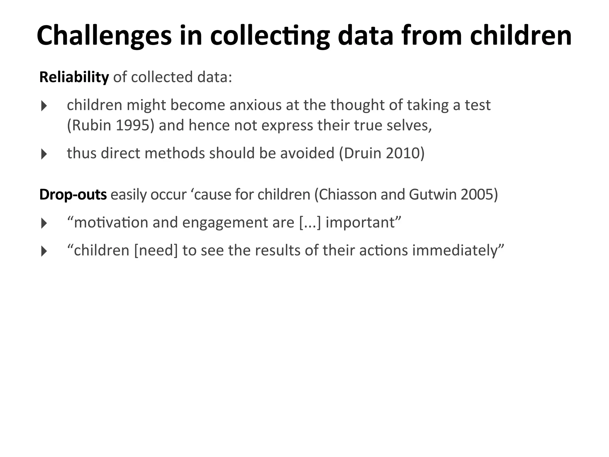 Challenges	
  in	
  collecGng	
  data	
  from	
  children
Reliability	
  of	
  collected	
  data:
‣ children	
  might	
  become	
  anxious	
  at	
  the	
  thought	
  of	
  taking	
  a	
  test	
  
(Rubin	
  1995)	
  and	
  hence	
  not	
  express	
  their	
  true	
  selves,	
  
‣ thus	
  direct	
  methods	
  should	
  be	
  avoided	
  (Druin	
  2010)
Drop-­‐outs	
  easily	
  occur	
  ‘cause	
  for	
  children	
  (Chiasson	
  and	
  Gutwin	
  2005)
‣ “mo>va>on	
  and	
  engagement	
  are	
  [...]	
  important”
‣ “children	
  [need]	
  to	
  see	
  the	
  results	
  of	
  their	
  ac>ons	
  immediately”
 