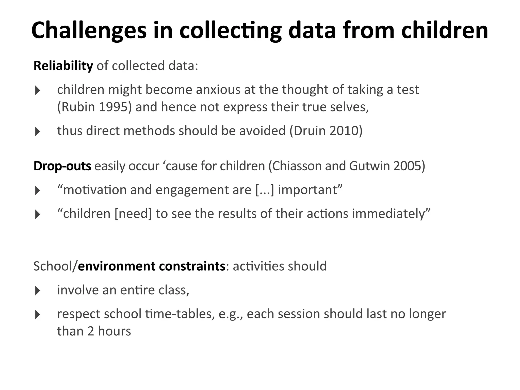 Challenges	
  in	
  collecGng	
  data	
  from	
  children
Reliability	
  of	
  collected	
  data:
‣ children	
  might	
  become	
  anxious	
  at	
  the	
  thought	
  of	
  taking	
  a	
  test	
  
(Rubin	
  1995)	
  and	
  hence	
  not	
  express	
  their	
  true	
  selves,	
  
‣ thus	
  direct	
  methods	
  should	
  be	
  avoided	
  (Druin	
  2010)
Drop-­‐outs	
  easily	
  occur	
  ‘cause	
  for	
  children	
  (Chiasson	
  and	
  Gutwin	
  2005)
‣ “mo>va>on	
  and	
  engagement	
  are	
  [...]	
  important”
‣ “children	
  [need]	
  to	
  see	
  the	
  results	
  of	
  their	
  ac>ons	
  immediately”
School/environment	
  constraints:	
  ac>vi>es	
  should
‣ involve	
  an	
  en>re	
  class,
‣ respect	
  school	
  >me-­‐tables,	
  e.g.,	
  each	
  session	
  should	
  last	
  no	
  longer	
  
than	
  2	
  hours
 