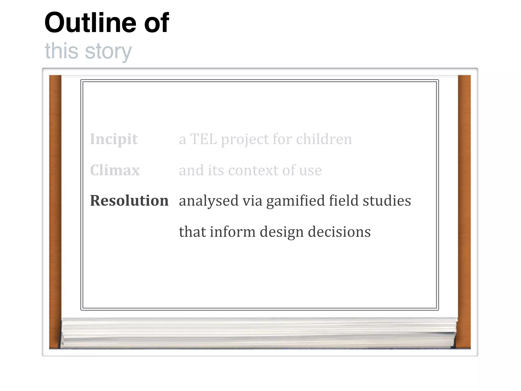 Outline of
this story
Incipit
Climax
Resolution
a	
  TEL	
  project	
  for	
  children
and	
  its	
  context	
  of	
  use
analysed	
  via	
  gami:ied	
  :ield	
  studies
that	
  inform	
  design	
  decisions	
  
 