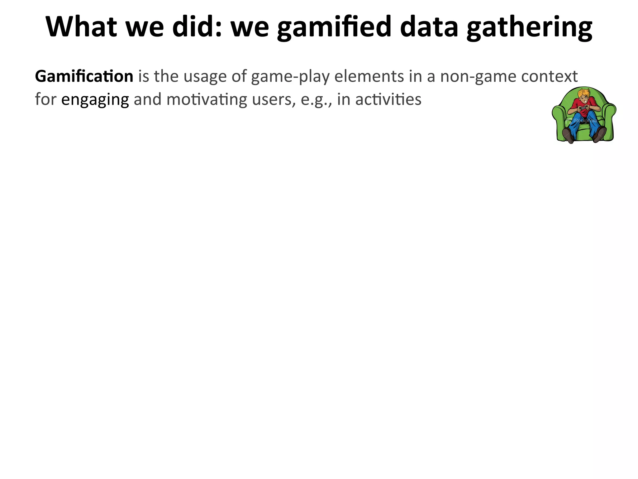What	
  we	
  did:	
  we	
  gamiﬁed	
  data	
  gathering
GamiﬁcaGon	
  is	
  the	
  usage	
  of	
  game-­‐play	
  elements	
  in	
  a	
  non-­‐game	
  context	
  
for	
  engaging	
  and	
  mo>va>ng	
  users,	
  e.g.,	
  in	
  ac>vi>es
 