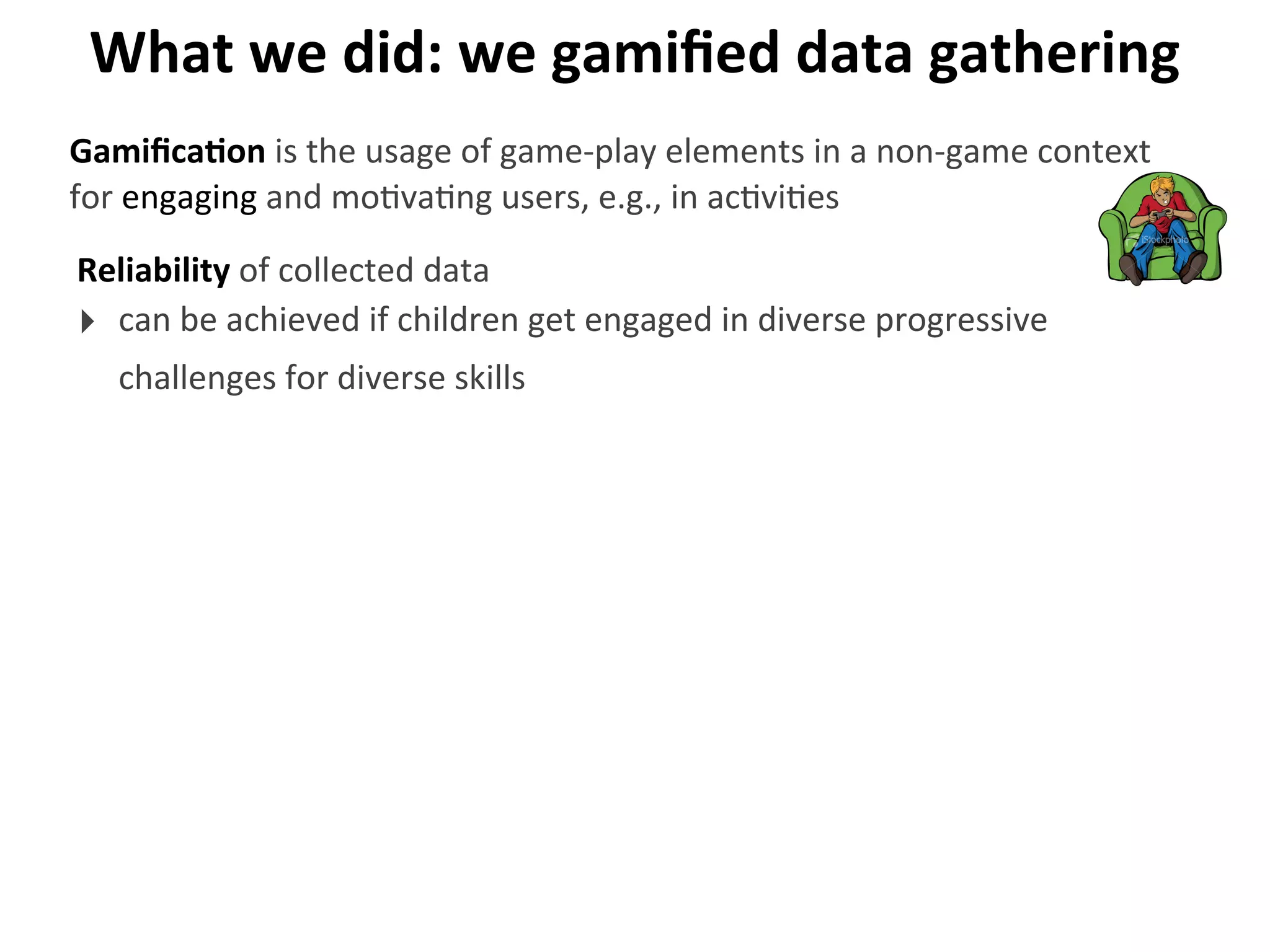 What	
  we	
  did:	
  we	
  gamiﬁed	
  data	
  gathering
Reliability	
  of	
  collected	
  data
‣ can	
  be	
  achieved	
  if	
  children	
  get	
  engaged	
  in	
  diverse	
  progressive	
  
challenges	
  for	
  diverse	
  skills
GamiﬁcaGon	
  is	
  the	
  usage	
  of	
  game-­‐play	
  elements	
  in	
  a	
  non-­‐game	
  context	
  
for	
  engaging	
  and	
  mo>va>ng	
  users,	
  e.g.,	
  in	
  ac>vi>es
 