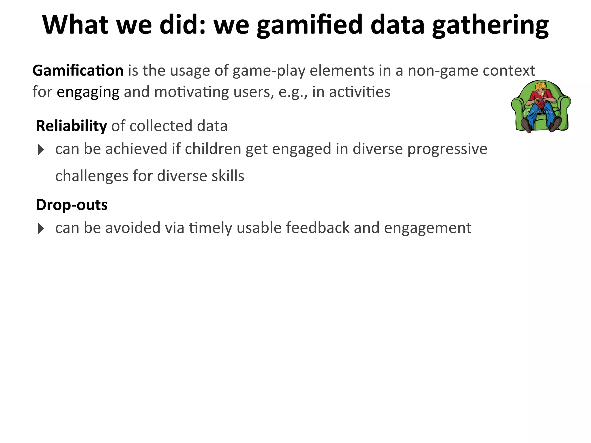 What	
  we	
  did:	
  we	
  gamiﬁed	
  data	
  gathering
Reliability	
  of	
  collected	
  data
‣ can	
  be	
  achieved	
  if	
  children	
  get	
  engaged	
  in	
  diverse	
  progressive	
  
challenges	
  for	
  diverse	
  skills
GamiﬁcaGon	
  is	
  the	
  usage	
  of	
  game-­‐play	
  elements	
  in	
  a	
  non-­‐game	
  context	
  
for	
  engaging	
  and	
  mo>va>ng	
  users,	
  e.g.,	
  in	
  ac>vi>es
Drop-­‐outs
‣ can	
  be	
  avoided	
  via	
  >mely	
  usable	
  feedback	
  and	
  engagement
 