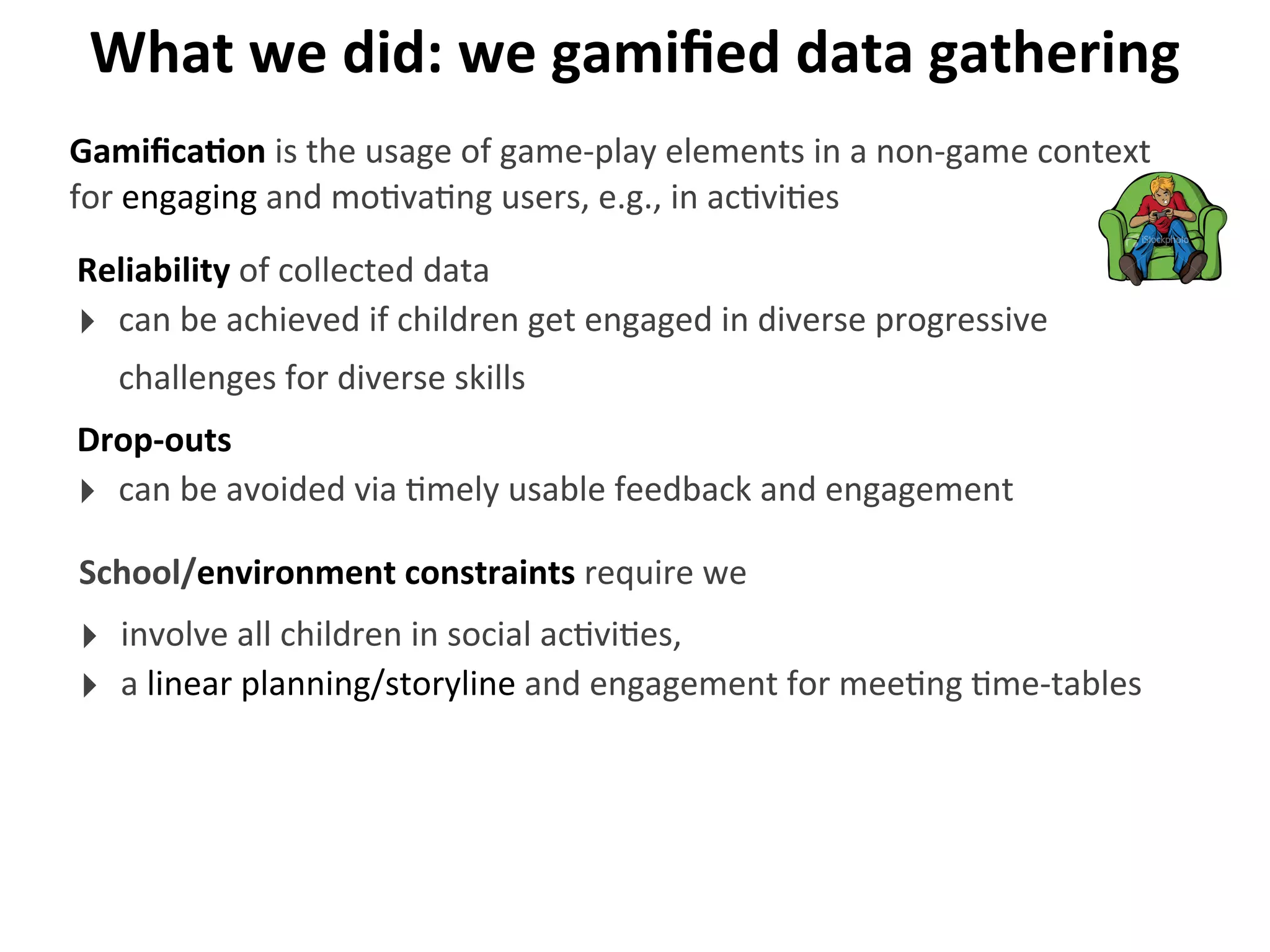 What	
  we	
  did:	
  we	
  gamiﬁed	
  data	
  gathering
Reliability	
  of	
  collected	
  data
‣ can	
  be	
  achieved	
  if	
  children	
  get	
  engaged	
  in	
  diverse	
  progressive	
  
challenges	
  for	
  diverse	
  skills
GamiﬁcaGon	
  is	
  the	
  usage	
  of	
  game-­‐play	
  elements	
  in	
  a	
  non-­‐game	
  context	
  
for	
  engaging	
  and	
  mo>va>ng	
  users,	
  e.g.,	
  in	
  ac>vi>es
Drop-­‐outs
‣ can	
  be	
  avoided	
  via	
  >mely	
  usable	
  feedback	
  and	
  engagement
School/environment	
  constraints	
  require	
  we
‣ involve	
  all	
  children	
  in	
  social	
  ac>vi>es,
‣ a	
  linear	
  planning/storyline	
  and	
  engagement	
  for	
  mee>ng	
  >me-­‐tables
 