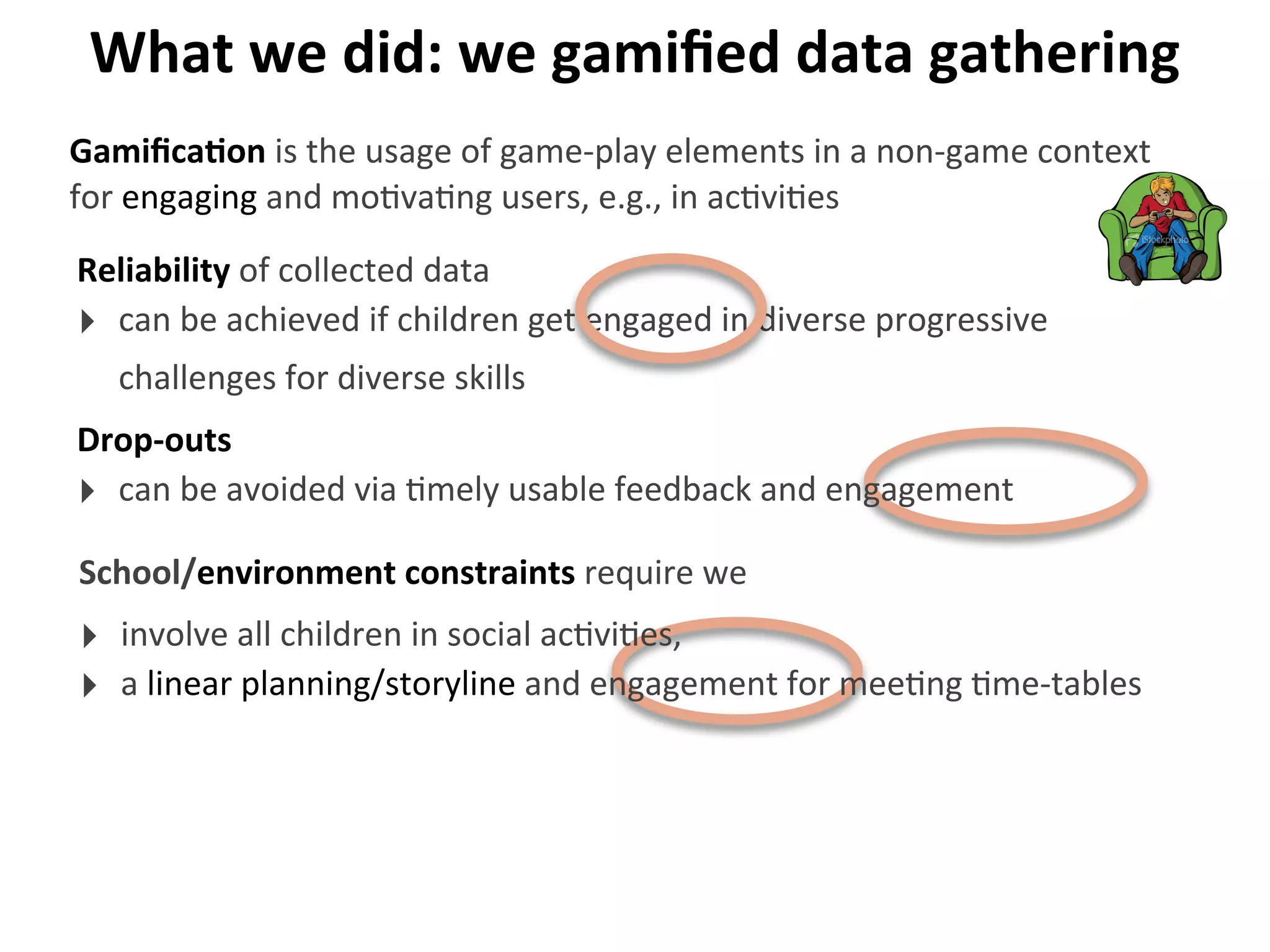 What	
  we	
  did:	
  we	
  gamiﬁed	
  data	
  gathering
Reliability	
  of	
  collected	
  data
‣ can	
  be	
  achieved	
  if	
  children	
  get	
  engaged	
  in	
  diverse	
  progressive	
  
challenges	
  for	
  diverse	
  skills
GamiﬁcaGon	
  is	
  the	
  usage	
  of	
  game-­‐play	
  elements	
  in	
  a	
  non-­‐game	
  context	
  
for	
  engaging	
  and	
  mo>va>ng	
  users,	
  e.g.,	
  in	
  ac>vi>es
Drop-­‐outs
‣ can	
  be	
  avoided	
  via	
  >mely	
  usable	
  feedback	
  and	
  engagement
School/environment	
  constraints	
  require	
  we
‣ involve	
  all	
  children	
  in	
  social	
  ac>vi>es,
‣ a	
  linear	
  planning/storyline	
  and	
  engagement	
  for	
  mee>ng	
  >me-­‐tables
 