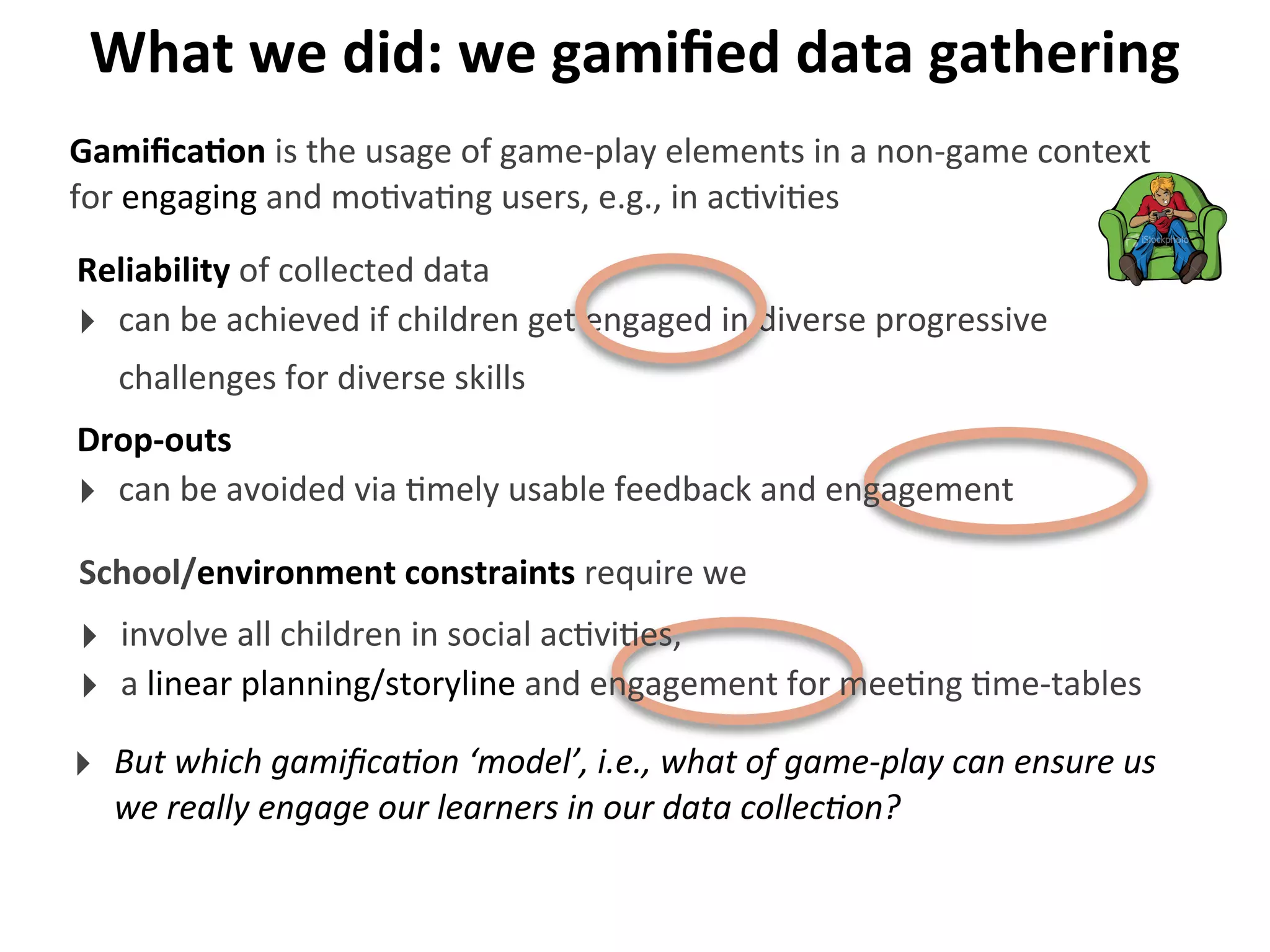 What	
  we	
  did:	
  we	
  gamiﬁed	
  data	
  gathering
Reliability	
  of	
  collected	
  data
‣ can	
  be	
  achieved	
  if	
  children	
  get	
  engaged	
  in	
  diverse	
  progressive	
  
challenges	
  for	
  diverse	
  skills
GamiﬁcaGon	
  is	
  the	
  usage	
  of	
  game-­‐play	
  elements	
  in	
  a	
  non-­‐game	
  context	
  
for	
  engaging	
  and	
  mo>va>ng	
  users,	
  e.g.,	
  in	
  ac>vi>es
‣ But	
  which	
  gamiﬁca9on	
  ‘model’,	
  i.e.,	
  what	
  of	
  game-­‐play	
  can	
  ensure	
  us	
  
we	
  really	
  engage	
  our	
  learners	
  in	
  our	
  data	
  collec9on?
Drop-­‐outs
‣ can	
  be	
  avoided	
  via	
  >mely	
  usable	
  feedback	
  and	
  engagement
School/environment	
  constraints	
  require	
  we
‣ involve	
  all	
  children	
  in	
  social	
  ac>vi>es,
‣ a	
  linear	
  planning/storyline	
  and	
  engagement	
  for	
  mee>ng	
  >me-­‐tables
 