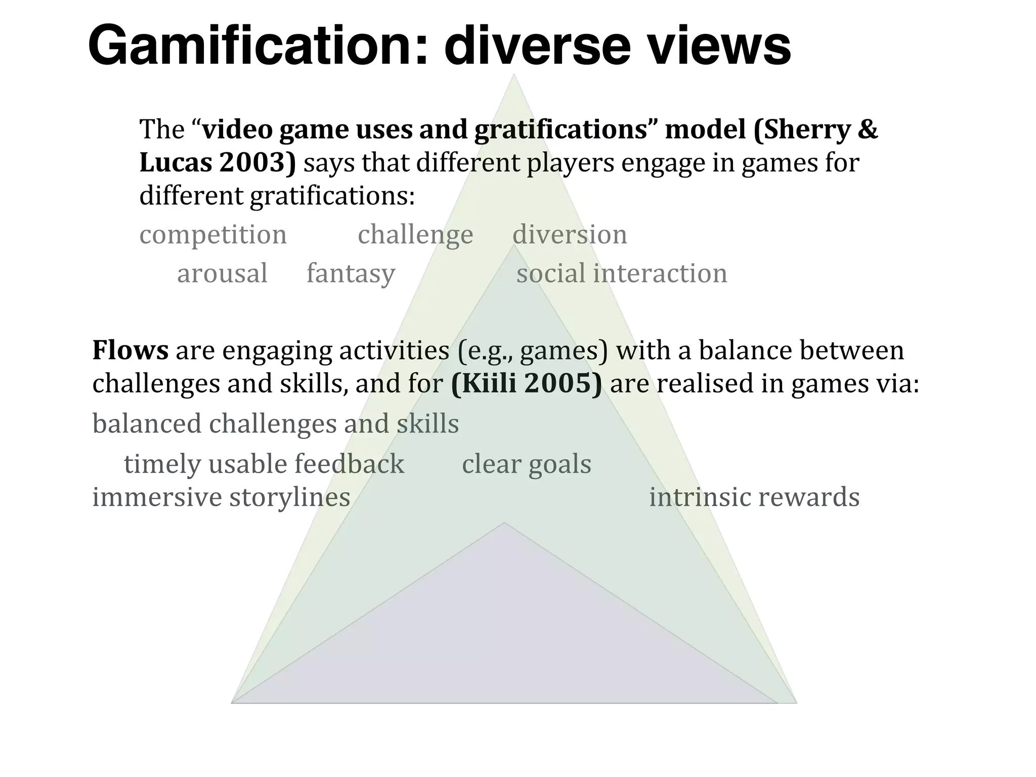 Flows	
  are	
  engaging	
  activities	
  (e.g.,	
  games)	
  with	
  a	
  balance	
  between	
  
challenges	
  and	
  skills,	
  and	
  for	
  (Kiili	
  2005)	
  are	
  realised	
  in	
  games	
  via:
balanced	
  challenges	
  and	
  skills
	
  	
  	
  	
  	
  timely	
  usable	
  feedback	
  	
  	
  	
  	
  	
  	
  	
  	
  clear	
  goals	
  	
  	
  	
  	
  	
  	
  	
  	
  	
  	
  	
  	
  	
  	
  	
  	
  	
  	
  	
  	
  	
  	
  	
  	
  	
  	
  	
  	
  	
  	
  	
  	
  	
  	
  	
  	
  
immersive	
  storylines	
  	
  	
  	
  	
  	
  	
  	
  	
  	
  	
  	
  	
  	
  	
  	
  	
  	
  	
  	
  	
  	
  	
  	
  	
  	
  	
  	
  	
  	
  	
  	
  	
  	
  	
  	
  	
  	
  	
  	
  	
  	
  	
  	
  	
  	
  	
  intrinsic	
  rewards
The	
  “video	
  game	
  uses	
  and	
  gratifications”	
  model	
  (Sherry	
  &	
  
Lucas	
  2003)	
  says	
  that	
  different	
  players	
  engage	
  in	
  games	
  for	
  
different	
  gratifications:	
  
competition	
  	
  	
  	
  	
  	
  	
  	
  	
  	
  	
  challenge	
  	
  	
  	
  	
  	
  diversion
	
  	
  	
  	
  	
  	
  arousal	
  	
  	
  	
  	
  	
  fantasy	
  	
  	
  	
  	
  	
  	
  	
  	
  	
  	
  	
  	
  	
  	
  	
  	
  	
  	
  social	
  interaction
Gamification: diverse views
 