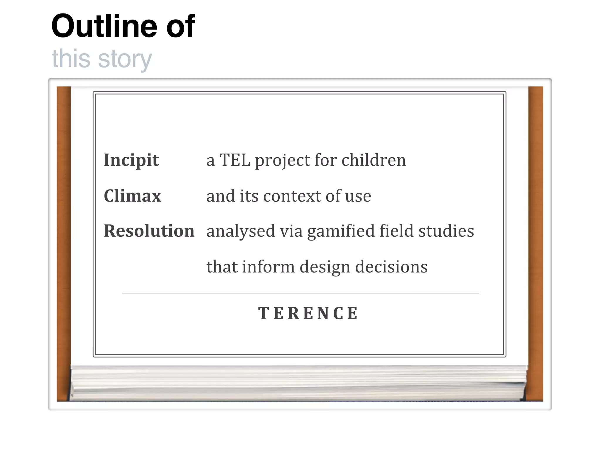Outline of
this story
Incipit
Climax
Resolution
a	
  TEL	
  project	
  for	
  children
and	
  its	
  context	
  of	
  use
analysed	
  via	
  gami:ied	
  :ield	
  studies
that	
  inform	
  design	
  decisions	
  
T E R E N C E
 