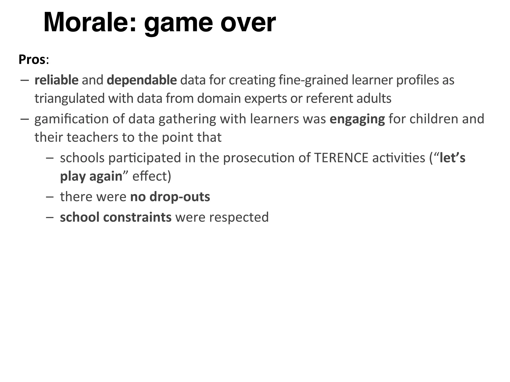 Morale: game over
Pros:
– reliable	
  and	
  dependable	
  data	
  for	
  creating	
  fine-­‐grained	
  learner	
  profiles	
  as	
  
triangulated	
  with	
  data	
  from	
  domain	
  experts	
  or	
  referent	
  adults
– gamiﬁca>on	
  of	
  data	
  gathering	
  with	
  learners	
  was	
  engaging	
  for	
  children	
  and	
  
their	
  teachers	
  to	
  the	
  point	
  that	
  
– schools	
  par>cipated	
  in	
  the	
  prosecu>on	
  of	
  TERENCE	
  ac>vi>es	
  (“let’s	
  
play	
  again”	
  eﬀect)
– there	
  were	
  no	
  drop-­‐outs
– school	
  constraints	
  were	
  respected
 