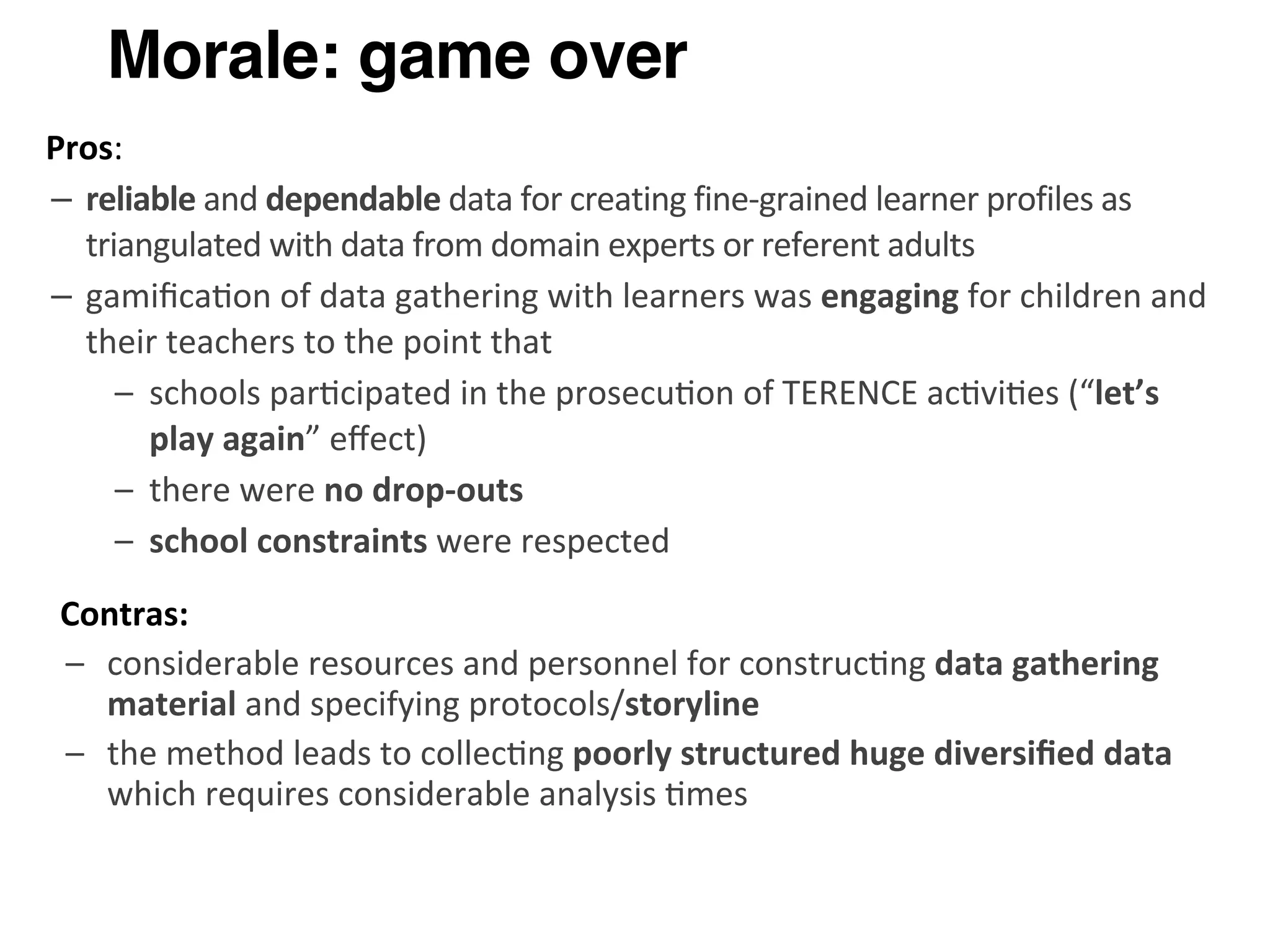Morale: game over
Pros:
– reliable	
  and	
  dependable	
  data	
  for	
  creating	
  fine-­‐grained	
  learner	
  profiles	
  as	
  
triangulated	
  with	
  data	
  from	
  domain	
  experts	
  or	
  referent	
  adults
– gamiﬁca>on	
  of	
  data	
  gathering	
  with	
  learners	
  was	
  engaging	
  for	
  children	
  and	
  
their	
  teachers	
  to	
  the	
  point	
  that	
  
– schools	
  par>cipated	
  in	
  the	
  prosecu>on	
  of	
  TERENCE	
  ac>vi>es	
  (“let’s	
  
play	
  again”	
  eﬀect)
– there	
  were	
  no	
  drop-­‐outs
– school	
  constraints	
  were	
  respected
Contras:
– considerable	
  resources	
  and	
  personnel	
  for	
  construc>ng	
  data	
  gathering	
  
material	
  and	
  specifying	
  protocols/storyline
– the	
  method	
  leads	
  to	
  collec>ng	
  poorly	
  structured	
  huge	
  diversiﬁed	
  data	
  
which	
  requires	
  considerable	
  analysis	
  >mes
 