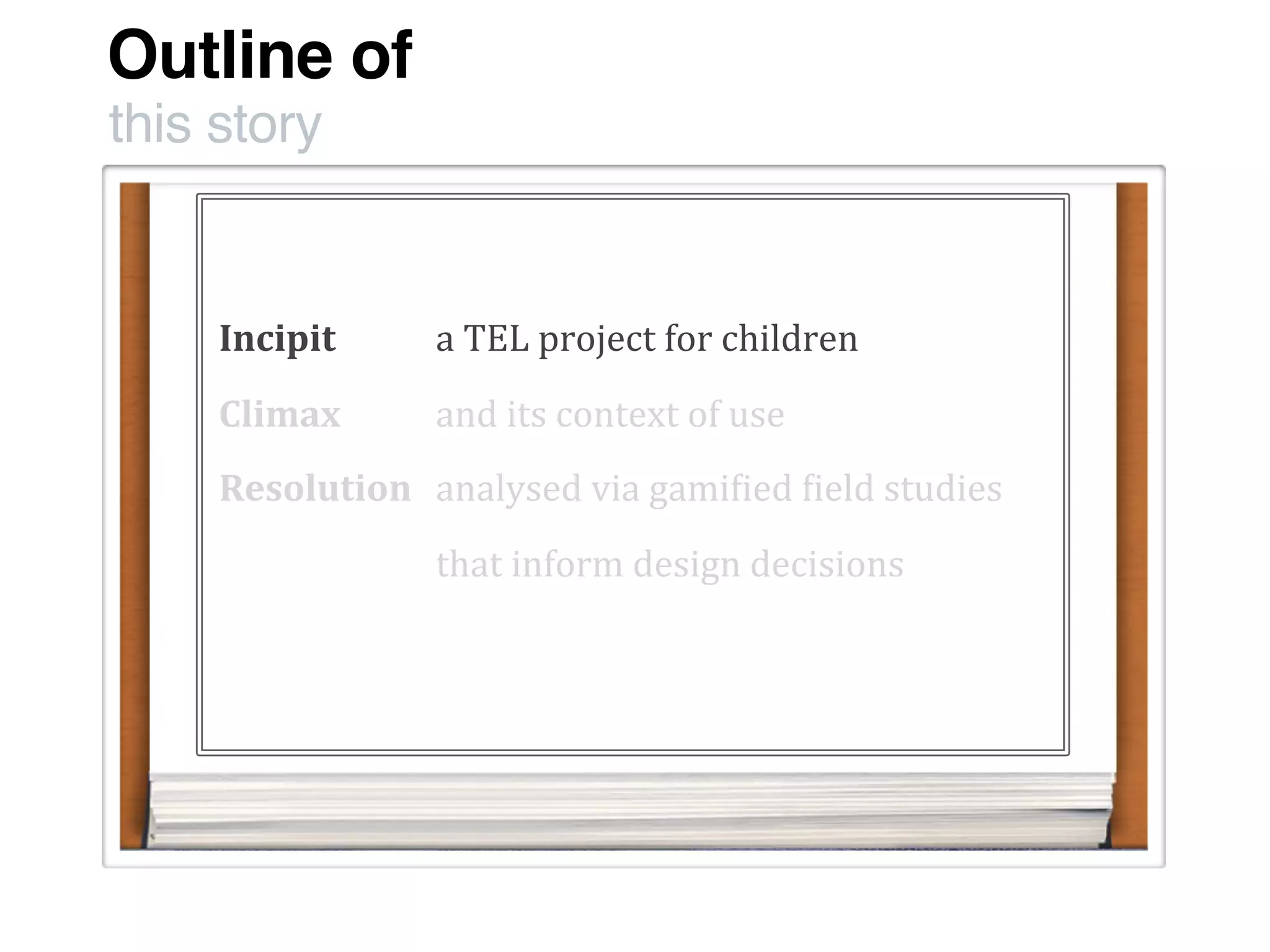 Outline of
this story
Incipit
Climax
Resolution
a	
  TEL	
  project	
  for	
  children
and	
  its	
  context	
  of	
  use
analysed	
  via	
  gami:ied	
  :ield	
  studies
that	
  inform	
  design	
  decisions	
  
 