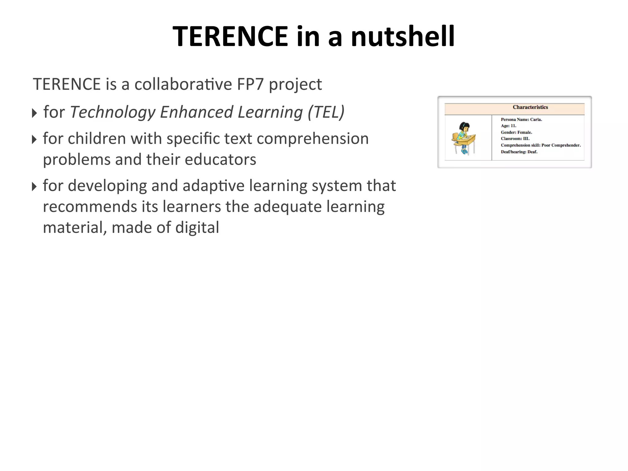 TERENCE	
  in	
  a	
  nutshell
TERENCE	
  is	
  a	
  collabora/ve	
  FP7	
  project	
  
‣ for	
  Technology	
  Enhanced	
  Learning	
  (TEL)
‣ for	
  children	
  with	
  speciﬁc	
  text	
  comprehension	
  
problems	
  and	
  their	
  educators
‣ for	
  developing	
  and	
  adap/ve	
  learning	
  system	
  that	
  
recommends	
  its	
  learners	
  the	
  adequate	
  learning	
  
material,	
  made	
  of	
  digital
 