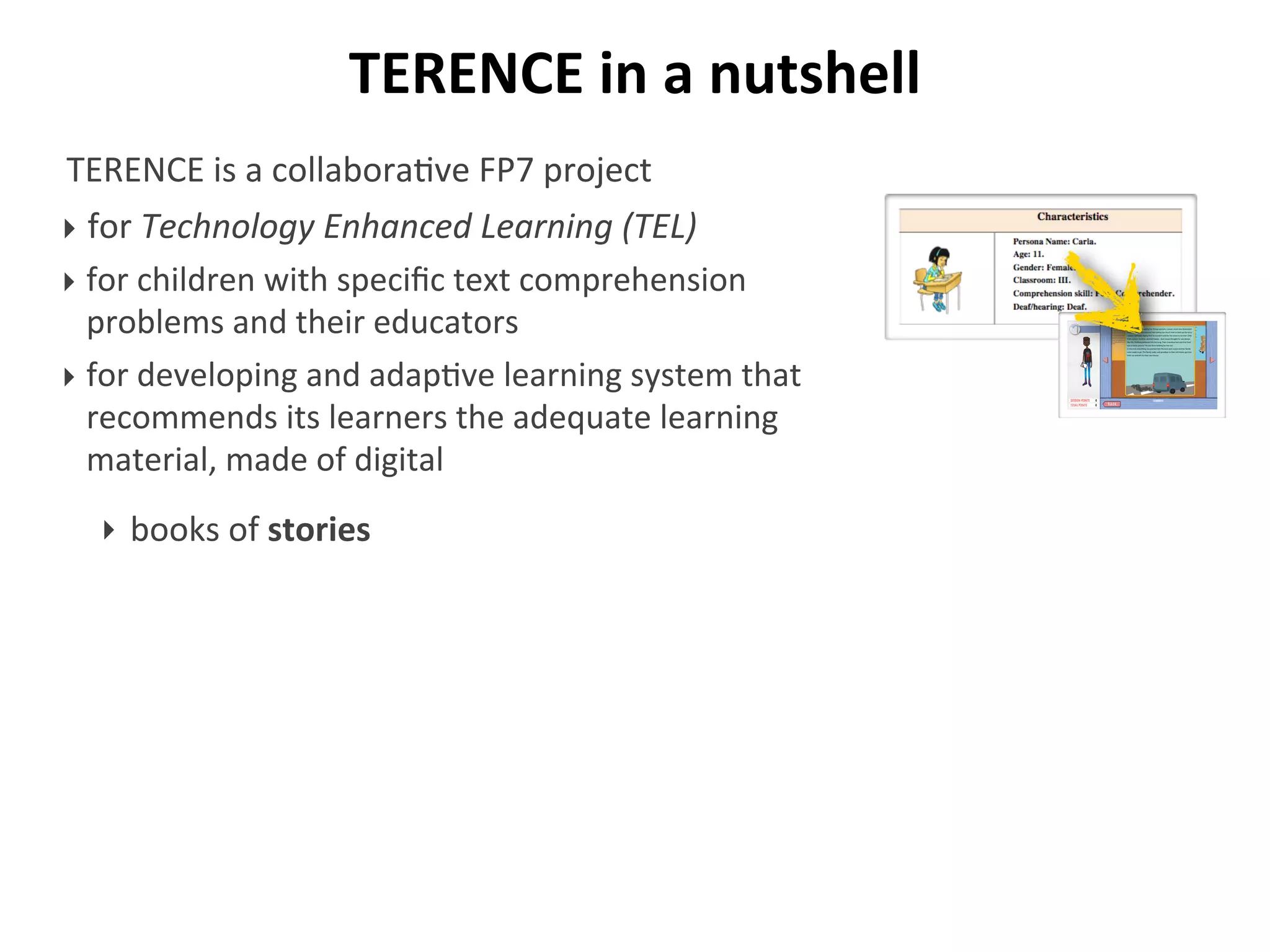 TERENCE	
  in	
  a	
  nutshell
TERENCE	
  is	
  a	
  collabora/ve	
  FP7	
  project	
  
‣ for	
  Technology	
  Enhanced	
  Learning	
  (TEL)
‣ for	
  children	
  with	
  speciﬁc	
  text	
  comprehension	
  
problems	
  and	
  their	
  educators
‣ for	
  developing	
  and	
  adap/ve	
  learning	
  system	
  that	
  
recommends	
  its	
  learners	
  the	
  adequate	
  learning	
  
material,	
  made	
  of	
  digital
‣ books	
  of	
  stories
 