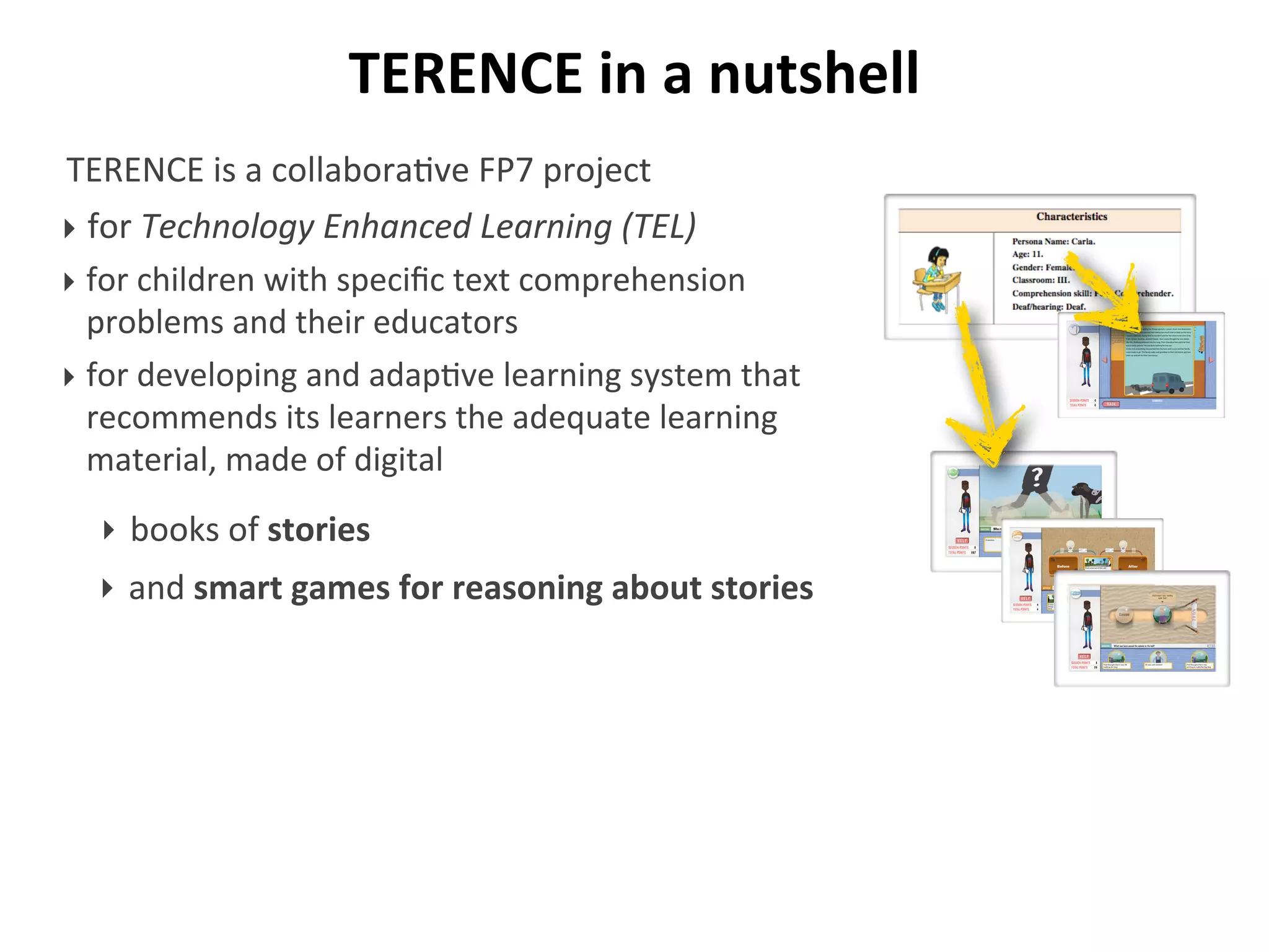 TERENCE	
  in	
  a	
  nutshell
TERENCE	
  is	
  a	
  collabora/ve	
  FP7	
  project	
  
‣ for	
  Technology	
  Enhanced	
  Learning	
  (TEL)
‣ for	
  children	
  with	
  speciﬁc	
  text	
  comprehension	
  
problems	
  and	
  their	
  educators
‣ for	
  developing	
  and	
  adap/ve	
  learning	
  system	
  that	
  
recommends	
  its	
  learners	
  the	
  adequate	
  learning	
  
material,	
  made	
  of	
  digital
Who runs fast?
‣ books	
  of	
  stories
‣ and	
  smart	
  games	
  for	
  reasoning	
  about	
  stories
 