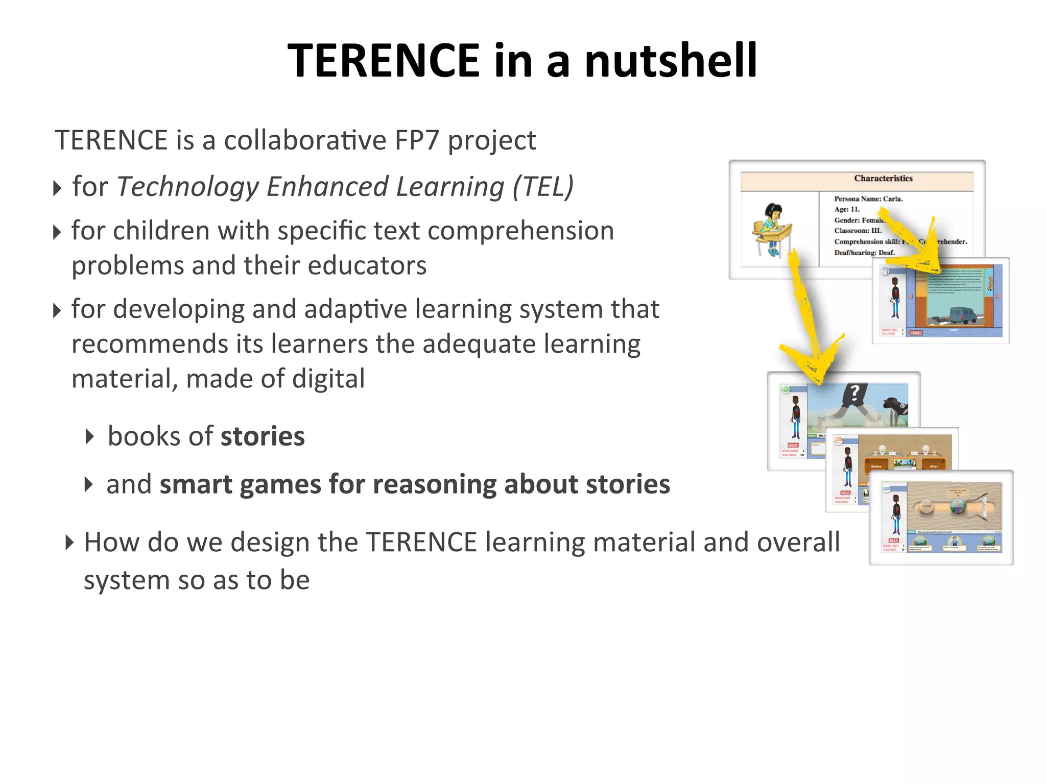 TERENCE	
  in	
  a	
  nutshell
TERENCE	
  is	
  a	
  collabora/ve	
  FP7	
  project	
  
‣ for	
  Technology	
  Enhanced	
  Learning	
  (TEL)
‣ for	
  children	
  with	
  speciﬁc	
  text	
  comprehension	
  
problems	
  and	
  their	
  educators
‣ for	
  developing	
  and	
  adap/ve	
  learning	
  system	
  that	
  
recommends	
  its	
  learners	
  the	
  adequate	
  learning	
  
material,	
  made	
  of	
  digital
‣ How	
  do	
  we	
  design	
  the	
  TERENCE	
  learning	
  material	
  and	
  overall	
  
system	
  so	
  as	
  to	
  be
Who runs fast?
‣ books	
  of	
  stories
‣ and	
  smart	
  games	
  for	
  reasoning	
  about	
  stories
 