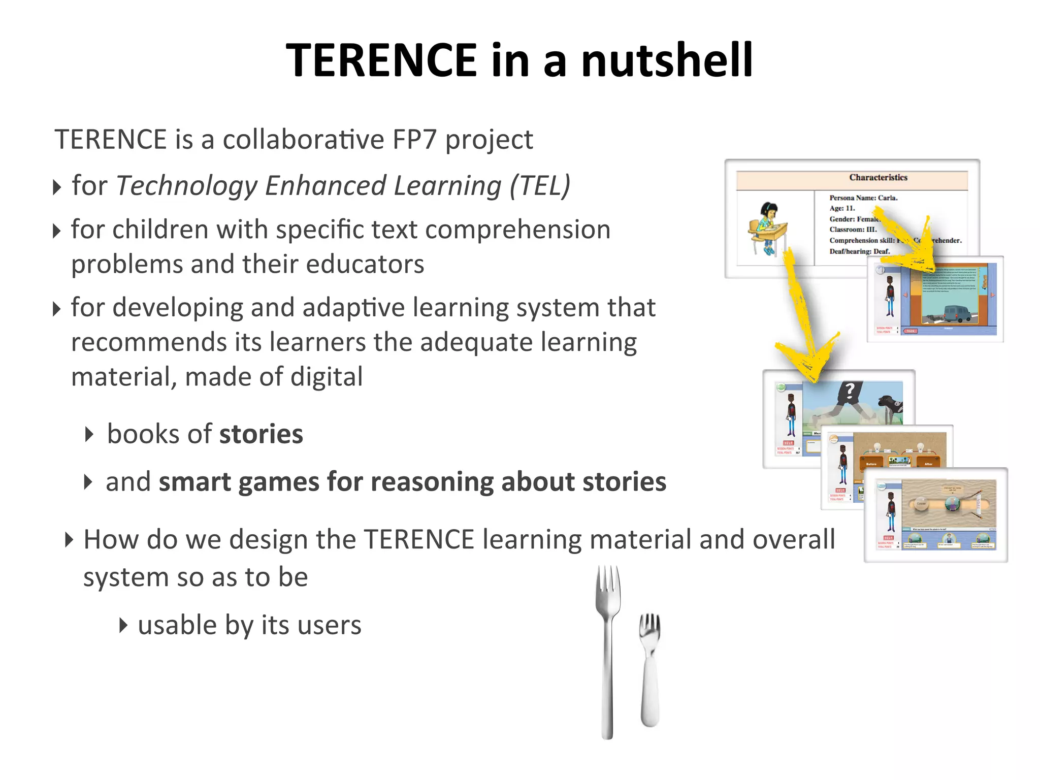TERENCE	
  in	
  a	
  nutshell
TERENCE	
  is	
  a	
  collabora/ve	
  FP7	
  project	
  
‣ for	
  Technology	
  Enhanced	
  Learning	
  (TEL)
‣ for	
  children	
  with	
  speciﬁc	
  text	
  comprehension	
  
problems	
  and	
  their	
  educators
‣ for	
  developing	
  and	
  adap/ve	
  learning	
  system	
  that	
  
recommends	
  its	
  learners	
  the	
  adequate	
  learning	
  
material,	
  made	
  of	
  digital
‣ How	
  do	
  we	
  design	
  the	
  TERENCE	
  learning	
  material	
  and	
  overall	
  
system	
  so	
  as	
  to	
  be
Who runs fast?
‣ books	
  of	
  stories
‣ and	
  smart	
  games	
  for	
  reasoning	
  about	
  stories
‣ usable	
  by	
  its	
  users
 