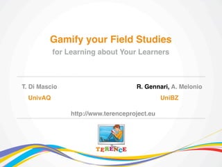 T. Di Mascio
UnivAQ
Gamify your Field Studies
for Learning about Your Learners
R. Gennari, A. Melonio
UniBZ
http://www.terenceproject.eu
 