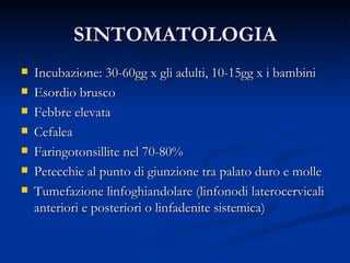 SINTOMATOLOGIA Incubazione: 30-60gg x gli adulti, 10-15gg x i bambini Esordio brusco Febbre elevata Cefalea Faringotonsillite nel 70-80% Petecchie al punto di giunzione tra palato duro e molle Tumefazione linfoghiandolare (linfonodi laterocervicali anteriori e posteriori o linfadenite sistemica) 