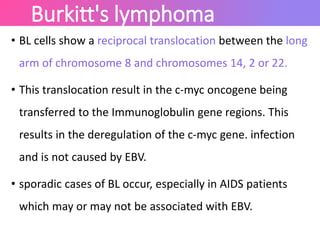 Burkitt's lymphoma
• BL cells show a reciprocal translocation between the long
arm of chromosome 8 and chromosomes 14, 2 or 22.
• This translocation result in the c-myc oncogene being
transferred to the Immunoglobulin gene regions. This
results in the deregulation of the c-myc gene. infection
and is not caused by EBV.
• sporadic cases of BL occur, especially in AIDS patients
which may or may not be associated with EBV.
 