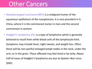 Other Cancers
• Nasopharyngeal carcinoma (NPC) is a malignant tumor of the
squamous epithelium of the nasopharynx. It is very prevalent in S.
China, where it is the commonest tumor in men and the second
commonest in women.
• Hodgkin's lymphoma (HL) is a type of lymphoma which is generally
believed to result from white blood cells of the lymphocyte kind.
Symptoms may include fever, night sweats, and weight loss. Often
there will be non-painful enlarged lymph nodes in the neck, under the
arm, or in the groin. Those affected may feel tired or be itchy. About
half of cases of Hodgkin's lymphoma are due to Epstein–Barr virus
(EBV)
 