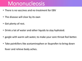 Mononucleosis
• There is no vaccines and no treatment for EBV
• The disease will clear by its own
• Get plenty of rest.
• Drink a lot of water and other liquids to stay hydrated.
• gargle with warm salt water, to make your sore throat feel better.
• Take painkillers like acetaminophen or ibuprofen to bring down
fever and relieve body aches.
 