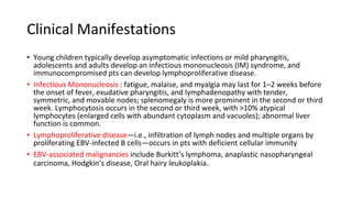 Clinical Manifestations
• Young children typically develop asymptomatic infections or mild pharyngitis,
adolescents and adults develop an infectious mononucleosis (IM) syndrome, and
immunocompromised pts can develop lymphoproliferative disease.
• Infectious Mononucleosis : fatigue, malaise, and myalgia may last for 1–2 weeks before
the onset of fever, exudative pharyngitis, and lymphadenopathy with tender,
symmetric, and movable nodes; splenomegaly is more prominent in the second or third
week. Lymphocytosis occurs in the second or third week, with >10% atypical
lymphocytes (enlarged cells with abundant cytoplasm and vacuoles); abnormal liver
function is common.
• Lymphoproliferative disease—i.e., infiltration of lymph nodes and multiple organs by
proliferating EBV-infected B cells—occurs in pts with deficient cellular immunity
• EBV-associated malignancies include Burkitt’s lymphoma, anaplastic nasopharyngeal
carcinoma, Hodgkin’s disease, Oral hairy leukoplakia.
 