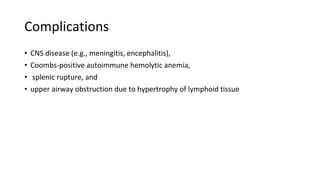 Complications
• CNS disease (e.g., meningitis, encephalitis),
• Coombs-positive autoimmune hemolytic anemia,
• splenic rupture, and
• upper airway obstruction due to hypertrophy of lymphoid tissue
 