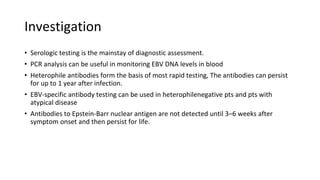 Investigation
• Serologic testing is the mainstay of diagnostic assessment.
• PCR analysis can be useful in monitoring EBV DNA levels in blood
• Heterophile antibodies form the basis of most rapid testing, The antibodies can persist
for up to 1 year after infection.
• EBV-specific antibody testing can be used in heterophilenegative pts and pts with
atypical disease
• Antibodies to Epstein-Barr nuclear antigen are not detected until 3–6 weeks after
symptom onset and then persist for life.
 
