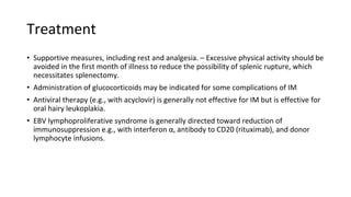 Treatment
• Supportive measures, including rest and analgesia. – Excessive physical activity should be
avoided in the first month of illness to reduce the possibility of splenic rupture, which
necessitates splenectomy.
• Administration of glucocorticoids may be indicated for some complications of IM
• Antiviral therapy (e.g., with acyclovir) is generally not effective for IM but is effective for
oral hairy leukoplakia.
• EBV lymphoproliferative syndrome is generally directed toward reduction of
immunosuppression e.g., with interferon α, antibody to CD20 (rituximab), and donor
lymphocyte infusions.
 