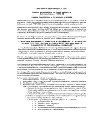 1
MINISTERIO DE MEDIO AMBIENTE Y AGUA
Programa Nacional de Riego con Enfoque de Cuenca III
Contrato de Préstamo 3699/BL-BO
PRIMERA CONVOCATORIA A EXPRESIONES DE INTERÉS
El Estado Plurinacional de Bolivia ha suscrito con el Banco Interamericano de Desarrollo el Contrato de
Préstamo N° 3699/BL-BOpara financiar exclusivamente la ejecución del ProgramaNacional de Riego con
Enfoque de Cuenca III (PRONAREC III), en el marco del cual se lleva adelante este llamamiento.
El Ministerio de Medio Ambiente y Agua, a través de la Unidad de Coordinación yEjecución del Programa
Más Inversión para Riego – Mi Riego (UCEP-MI RIEGO), es el responsable de la ejecución del
Componente 2.Desarrollo de capacidades de los regantes para la sostenibilidadde los sistemas de riego,
que incluye a la capacitación en gestión sostenible de los sistemas de riego.
En el marco de este Programa,se invita a firmas consultoras a presentar manifestaciones de interés,para
conformar la lista corta del Proceso de Selección para la contratación de la consultoría:
“CONSULTORIA POR PRODUCTO SERVICIO DE ACOMPAÑAMIENTO A LA EJECUCION
DEL PROYECTO CONSTRUCCION SISTEMA DE RIEGO PAMPAS DE PADILLA
(PADILLA) UCEP MI RIEGO REGIONAL CHUQUISACA”
La consultoría tiene por objetivo: Fortalecer la estructura y gestión organizativa de los regantes durante la
fase constructiva de proyectos de riego, para que se asuma la responsabilidad del funcionamiento de la
infraestructura de riego y conservación de la fuente de agua bajo una cogestión que genere p roductos y
beneficios a los usuarios sin ocasionar daños al medio ambiente.
El monto estimado para realizar la consultoría es de Bs 2.979.708,91 (Dos millones novecientos setenta
y nueve mil setecientos ocho 91/100 Bolivianos) equivalente a USD 434.359,90 (Cuatrocientos Treinta y
Cuatro Mil Trescientos Cincuenta y Nueva 90/100 Dólares americanos)
Como resultado del análisis de las Expresiones de Interés presentadas,se conformará una lista corta con
un mínimo de cinco (5) y un máximo de ocho (8) firmas elegibles a las que se les invitará posteriormente
a presentar sus ofertas técnicas yeconómicas de las cuales seobtendrá la firma adjudicataria del contrato
de consultoría. El método de selección que se utilizará para esta consultoría será SBCC.
Se aclara que el Programa no está obligado a aceptar las Expresiones de Interés presentadas,las mismas
no comprometen su decisión sobre la preparación de la Lista corta. Las Firmas podrán asociarse con el
fin de mejorar sus calificaciones.
La información mínima que será valorada es la siguiente:
1. Fotocopia simple de los Documentos legales de Constitución
2. Fotocopia NIT, SIGEP, FUNDEMPRESA o documento equivalente para consultoras extranjeras
3. Identificación de la Firma (DOC-1)
4. Experiencia de los últimos 10 años,relacionada con la consultoría,presentar en el Formulario No
DOC. 2 acompañando fotocopias simples que respalden los servicios prestados respecto a:
4.1 Ejecución de Servicios de Acompañamiento (A) ó Asistencia técnica integral (ATI) ó
Asistencia técnica (AT) en proyectos y programas de riego ó microriego ó riego tradicional
ó riego tecnificado u otros similares.
4.2 Ejecución de Actividades de capacitación ó asistencia técnica a organizaciones agrícolas
productivas en la etapa de construcción ó funcionamiento de sistemas de riego ó microriego
ó riego tradicional ó riego tecnificado u otros similares.
4.3 Supervisión o seguimiento y evaluación a la ejecución de servicios de:
4.3.1 Acompañamiento (A).
4.3.2 Asistencia técnica integral (ATI).
4.3.3 Asistencia Técnica (AT).
4.3.4 Actividades de capacitación a beneficiarios en la etapa de construcción
4.3.5 Funcionamiento de sistemas de riego.
 