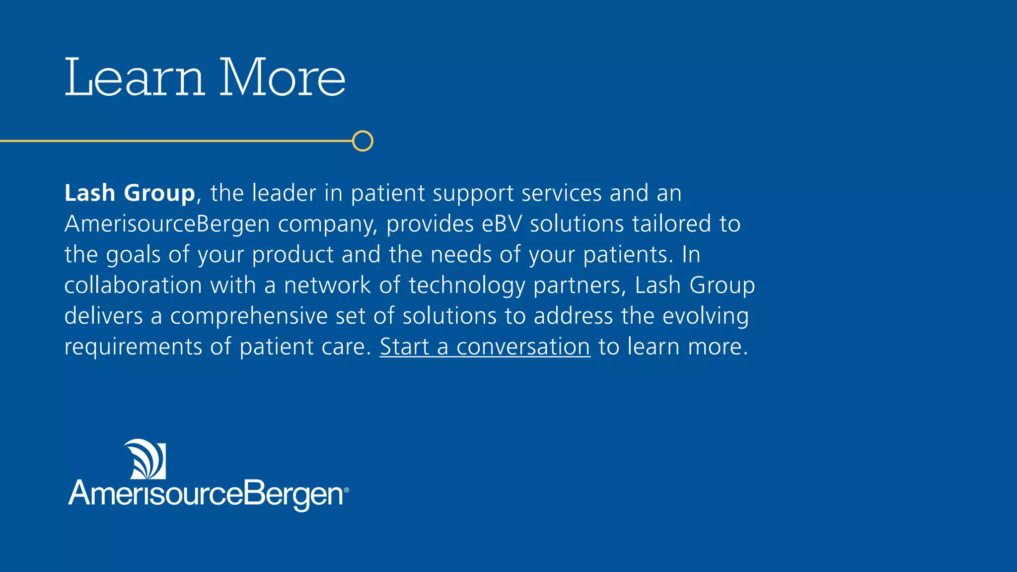 EBV_Slide_
Lash Group, the leader in patient support services and an
AmerisourceBergen company, provides eBV solutions tailored to
the goals of your product and the needs of your patients. In
collaboration with a network of technology partners, Lash Group
delivers a comprehensive set of solutions to address the evolving
requirements of patient care. Start a conversation to learn more.
Learn More
 
