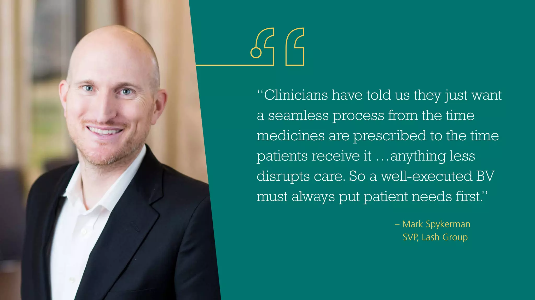 – Mark Spykerman
SVP, Lash Group
“Clinicians have told us they just want
a seamless process from the time
medicines are prescribed to the time
patients receive it …anything less
disrupts care. So a well-executed BV
must always put patient needs first.”
 