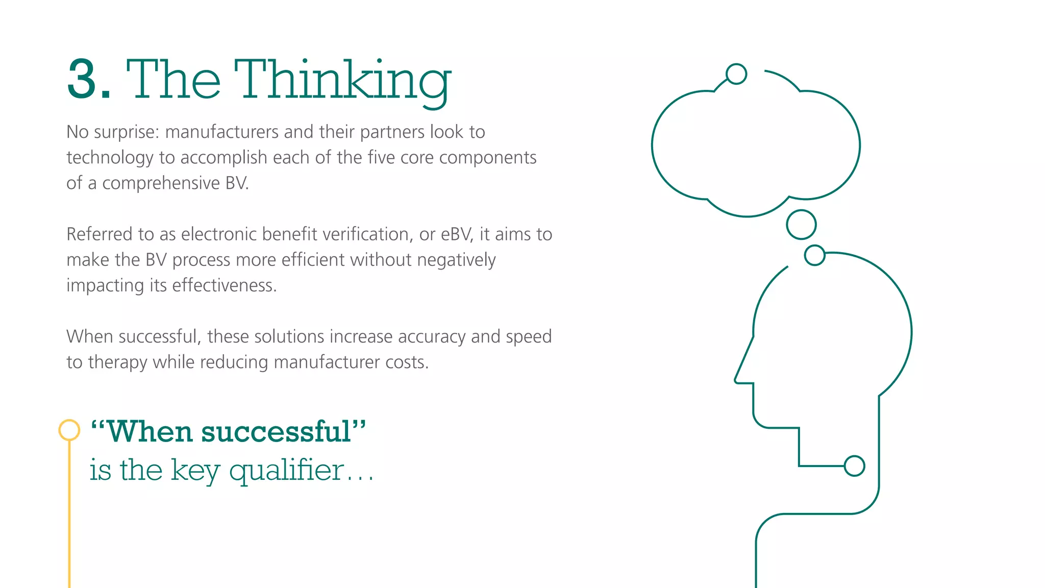 3. The Thinking
No surprise: manufacturers and their partners look to
technology to accomplish each of the ﬁve core components
of a comprehensive BV.
Referred to as electronic beneﬁt veriﬁcation, or eBV, it aims to
make the BV process more efﬁcient without negatively
impacting its effectiveness.
When successful, these solutions increase accuracy and speed
to therapy while reducing manufacturer costs.
“When successful”
is the key qualifier…
 