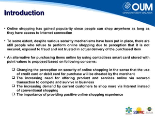 IInnttrroodduuccttiioonn 
• Online shopping has gained popularity since people can shop anywhere as long as 
they have access to Internet connection 
• To some extent, despite various security mechanisms have been put in place, there are 
still people who refuse to perform online shopping due to perception that it is not 
secured, exposed to fraud and not trusted in actual delivery of the purchased item 
• An alternative for purchasing items online by using contactless smart card stored with 
point values is proposed based on following concerns: 
 Changing the perception on security of online shopping in the sense that the use 
of credit card or debit card for purchase will be cheated by the merchant 
 The increasing need for offering product and services online via secured 
transaction to compete and survive in business 
 The increasing demand by current customers to shop more via Internet instead 
of conventional shopping 
 The importance of providing positive online shopping experience 
 