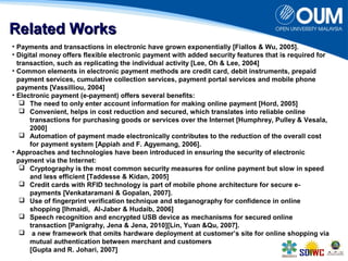 RReellaatteedd WWoorrkkss 
• Payments and transactions in electronic have grown exponentially [Fiallos & Wu, 2005]. 
• Digital money offers flexible electronic payment with added security features that is required for 
transaction, such as replicating the individual activity [Lee, Oh & Lee, 2004] 
• Common elements in electronic payment methods are credit card, debit instruments, prepaid 
payment services, cumulative collection services, payment portal services and mobile phone 
payments [Vassilliou, 2004] 
• Electronic payment (e-payment) offers several benefits: 
 The need to only enter account information for making online payment [Hord, 2005] 
 Convenient, helps in cost reduction and secured, which translates into reliable online 
transactions for purchasing goods or services over the Internet [Humphrey, Pulley & Vesala, 
2000] 
 Automation of payment made electronically contributes to the reduction of the overall cost 
for payment system [Appiah and F. Agyemang, 2006]. 
• Approaches and technologies have been introduced in ensuring the security of electronic 
payment via the Internet: 
 Cryptography is the most common security measures for online payment but slow in speed 
and less efficient [Taddesse & Kidan, 2005] 
 Credit cards with RFID technology is part of mobile phone architecture for secure e-payments 
[Venkataramani & Gopalan, 2007]. 
 Use of fingerprint verification technique and steganography for confidence in online 
shopping [Ihmaidi, Al-Jaber & Hudaib, 2006] 
 Speech recognition and encrypted USB device as mechanisms for secured online 
transaction [Panigrahy, Jena & Jena, 2010][Lin, Yuan &Qu, 2007]. 
 a new framework that omits hardware deployment at customer’s site for online shopping via 
mutual authentication between merchant and customers 
[Gupta and R. Johari, 2007] 
 