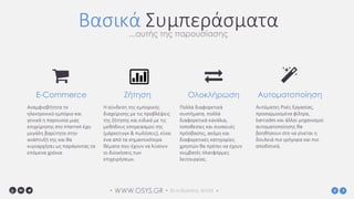 WWW.OSYS.GR• • 3o e-Business World •
Βασικά Συμπεράσματα...αυτής της παρουσίασης
Αναμφισβήτητα το
ηλεκτρονικό εμπόριο και
γενικά η παρουσία μιας
επιχείρησης στο internet έχει
μεγάλη βαρύτητα στην
ανάπτυξή της και θα
κυριαρχήσει ως παράγοντας τα
επόμενα χρόνια.
E-Commerce
Η σύνδεση της εμπορικής
διαχείρισης με τις προβλέψεις
της ζήτησης και ειδικά με τις
μεθόδους επηρεασμού της
(μάρκετινγκ & πωλήσεις), είναι
ένα από τα σημαντικότερα
θέματα που έχουν να λύσουν
οι διοικήσεις των
επιχειρήσεων.
Ζήτηση
Πολλά διαφορετικά
συστήματα, πολλά
διαφορετικά κανάλια,
τοποθεσίες και συσκευές
πρόσβασης, ακόμη και
διαφορετικές κατηγορίες
χρηστών θα πρέπει να έχουν
συμβατές πλατφόρμες
λειτουργίας.
Ολοκλήρωση
Αυτόματες Ροές Εργασίας,
προσαρμοσμένα φίλτρα,
barcodes και άλλοι μηχανισμοί
αυτοματοποίησης θα
βοηθήσουν στο να γίνεται η
δουλειά πιο γρήγορα και πιο
αποδοτικά.
Αυτοματοποίηση
 