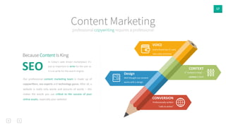17 
Content Marketing 
professional copywriting requires a professional 
VOICE 
CONVERSION 
Professionally 
wriden 
“calls 
to 
ac0on” 
Design 
Well 
thought 
out 
content 
works 
with 
a 
design 
CONTEXT 
If 
“content 
is 
king” 
-­‐ 
context 
is 
God! 
Every 
brand 
has 
it’s 
very 
own 
voice 
and 
tone 
Because Content Is King 
In 
today’s 
web 
driven 
marketplace 
it’s 
just 
as 
important 
to 
write 
for 
the 
user 
as 
it 
is 
to 
write 
for 
the 
search 
engine. 
SEO 
Our 
professional 
content 
marke0ng 
team 
is 
made 
up 
of 
copywri[ers, 
seo 
experts 
and 
technology 
gurus. 
AUer 
all, 
a 
website 
is 
really 
only 
words 
and 
pictures 
of 
words 
– 
this 
makes 
the 
words 
you 
use 
cri0cal 
to 
the 
success 
of 
your 
online 
assets, 
especially 
your 
website! 
 