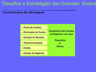 “Desafios e Estratégias das GrandesEmpresas”Características da Abordagem:Ações recorrentes                                            e interconectadas                                          para  a obtenção                                          de                                           Resultados Surgimento Dois Grupos   de Negócios com seus           Requisitos                  &              Riscos- Ponto de Contato- Diminuição de Custos- Geração de Receitas- Telecomunicações- Gestão- Atração de Negócios