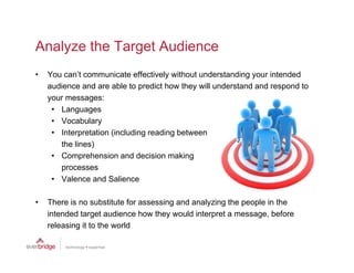 Analyze the Target Audience
•   You can’t communicate effectively without understanding your intended
    audience and are able to predict how they will understand and respond to
    your messages:
     • Languages
     • V
       Vocabulary
             b l
     • Interpretation (including reading between
       the lines)
     • C
       Comprehension and d i i making
                h    i      d decision    ki
       processes
     • Valence and Salience

•   There is no substitute for assessing and analyzing the people in the
    intended target audience how they would interpret a message, before
    releasing it t th world
      l   i      to the   ld
 