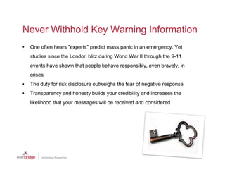 Never Withhold Key Warning Information
•   One often hears "experts" predict mass panic in an emergency. Yet
    studies since the London blitz during World War II through the 9-11
    events have shown that people behave responsibly, even bravely, in
    crises
•   The duty for risk disclosure outweighs the fear of negative response
•   Transparency and honesty builds your credibility and increases the
    likelihood that your messages will be received and considered
 