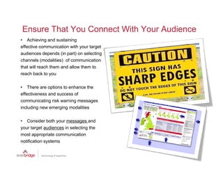 Ensure That You Connect With Your Audience
• Achieving and sustaining
effective communication with your target
audiences depends (in part) on selecting
channels (modalities) of communication
that will reach them and allow them to
reach back to you

• There are options to enhance the
effectiveness and success of
communicating risk warning messages
including new emerging modalities

• Consider both your messages and
your target audiences in selecting the
most appropriate communication
notification systems
  tifi ti       t
 
