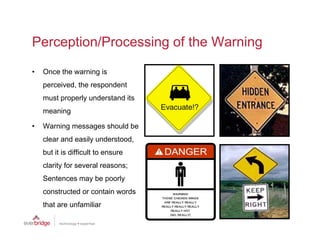 Perception/Processing of the Warning

•   Once the warning is
    perceived, the respondent
    must properly understand its
    meaning

•   Warning messages should be
    clear and easily understood
                     understood,
    but it is difficult to ensure
    clarity for several reasons;
    Sentences may be poorly
    constructed or contain words
    that are unfamiliar
 