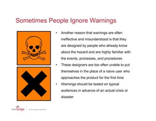 Sometimes People Ignore Warnings
            •   Another reason that warnings are often
                ineffective and misunderstood is that they
                are designed by people who already know
                about the hazard and are highly familiar with
                the events, processes, and procedures
            •   These designers are too often unable to put
                themselves in the place of a naive user who
                approaches the product for the first time
            •   Warnings should b t t d on t i l
                W i       h ld be tested   typical
                audiences in advance of an actual crisis or
                disaster
 