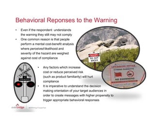 Behavioral Reponses to the Warning
•   Even if the respondent understands
    the warning they still may not comply
•   One common reason is that people
    perform a mental cost-benefit analysis
    where perceived likelihood and
    severity of the hazard are weighed
    against cost of compliance

                •   Any factors which increase
                    cost or reduce perceived risk
                    (such as product familiarity) will hurt
                    compliance
                •   It is imperative to understand the decision
                    making orientation of your target audiences in
                    order to create messages with higher p p
                                           g            g   propensity to
                                                                     y
                    trigger appropriate behavioral responses
 