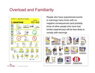 Overload and Familiarity
                    People who have experienced events
                    or warnings many times with no
                    negative consequences (and possibly
                         ti                   ( d        ibl
                    know of other people who have had
                    similar experiences) will be less likely to
                    comply with warnings
                          l ith      i
 