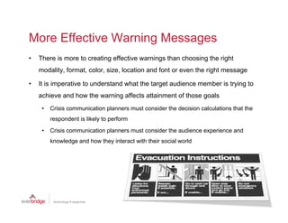 More Effective Warning Messages
•   There is more to creating effective warnings than choosing the right
    modality, format, color, size,
    modality format color size location and font or even the right message

•   It is imperative to understand what the target audience member is trying to
    achieve and how the warning affects attainment of those goals
     •   Crisis communication planners must consider the decision calculations that the
         respondent is likely to perform
     •   Crisis communication planners must consider the audience experience and
         knowledge and how they interact with their social world
 
