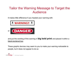 Tailor the Warning Message to Target the
                 Audience
                 A di
It makes little difference if you headed your warning with:




or



and put the wording of the warning in big   bold print and placed it within a
black-bordered box

These graphic devices may seem to you to make your warning noticeable to
p p ,
people, but it does not appear to do so
                         pp
 